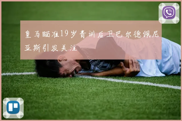皇马瞄准19岁青训后卫巴尔德佩尼亚斯引发关注