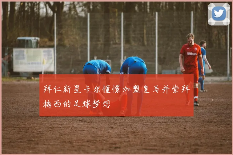 拜仁新星卡尔憧憬加盟皇马并崇拜梅西的足球梦想