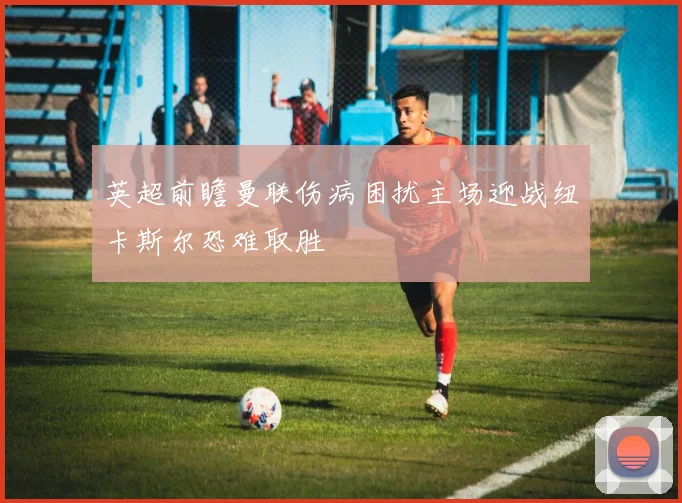 英超前瞻曼联伤病困扰主场迎战纽卡斯尔恐难取胜