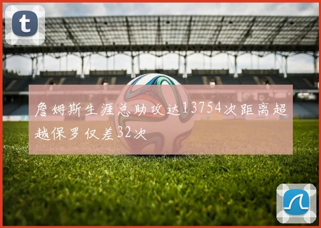 詹姆斯生涯总助攻达13754次距离超越保罗仅差32次
