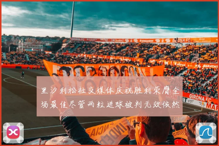 里沙利松社交媒体庆祝胜利荣膺全场最佳尽管两粒进球被判无效依然贡献助攻