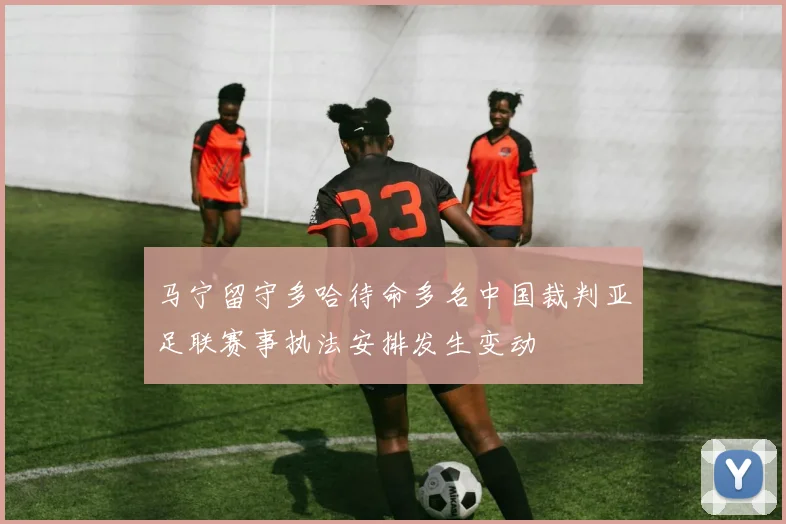 马宁留守多哈待命多名中国裁判亚足联赛事执法安排发生变动
