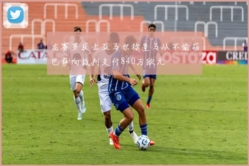 龙赛罗反击亚马尔称皇马从不偷窃巴萨向裁判支付840万欧元