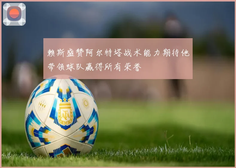 赖斯盛赞阿尔特塔战术能力期待他带领球队赢得所有荣誉