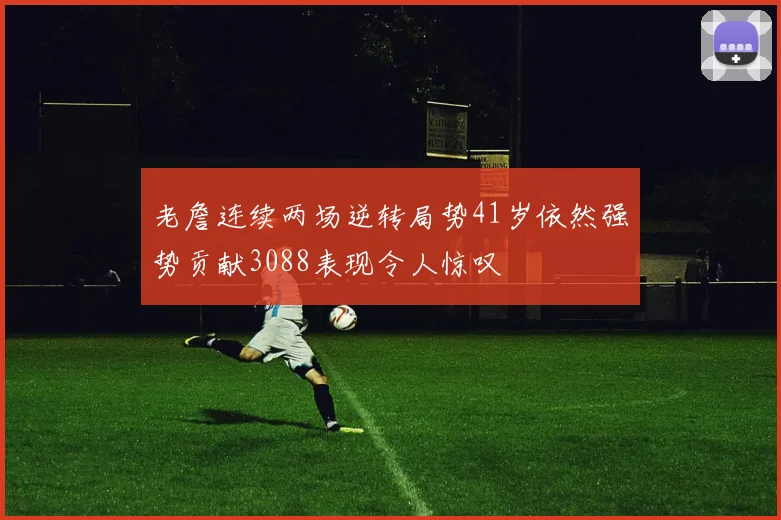 老詹连续两场逆转局势41岁依然强势贡献3088表现令人惊叹