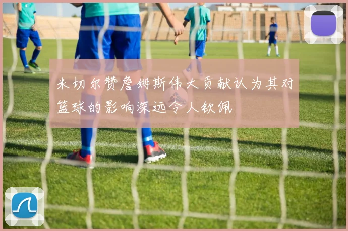 米切尔赞詹姆斯伟大贡献认为其对篮球的影响深远令人钦佩