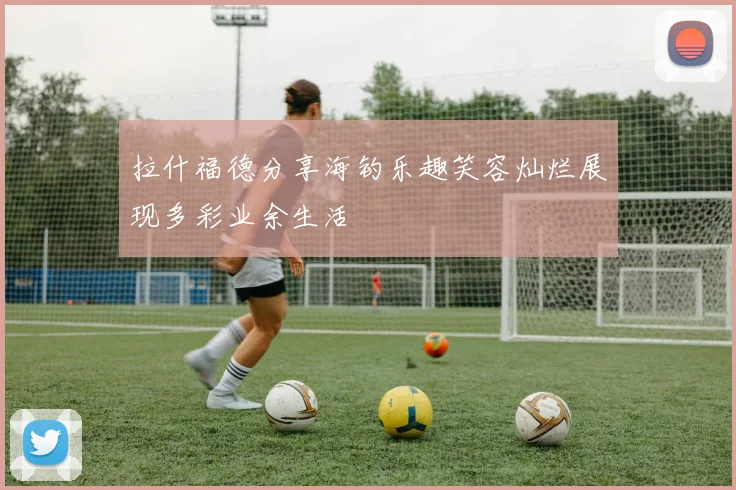 拉什福德分享海钓乐趣笑容灿烂展现多彩业余生活