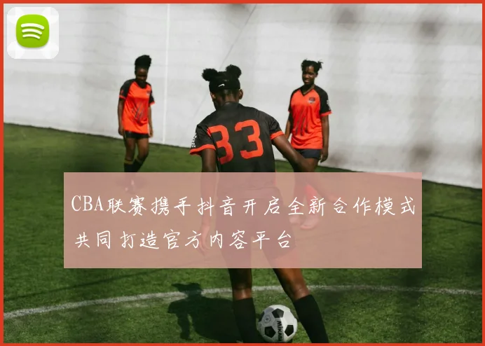 CBA联赛携手抖音开启全新合作模式共同打造官方内容平台