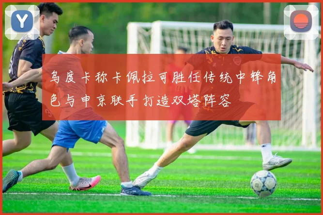 乌度卡称卡佩拉可胜任传统中锋角色与申京联手打造双塔阵容