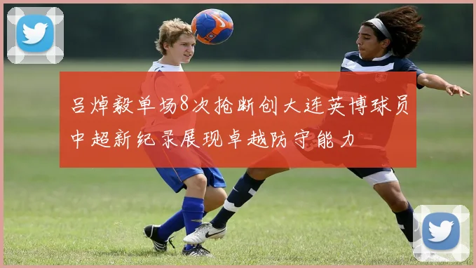 吕焯毅单场8次抢断创大连英博球员中超新纪录展现卓越防守能力