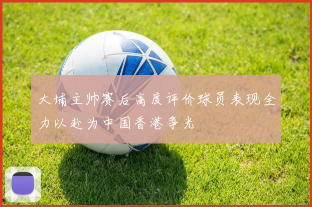 大埔主帅赛后高度评价球员表现全力以赴为中国香港争光