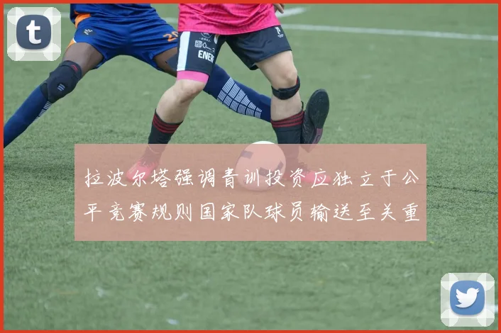 拉波尔塔强调青训投资应独立于公平竞赛规则国家队球员输送至关重要