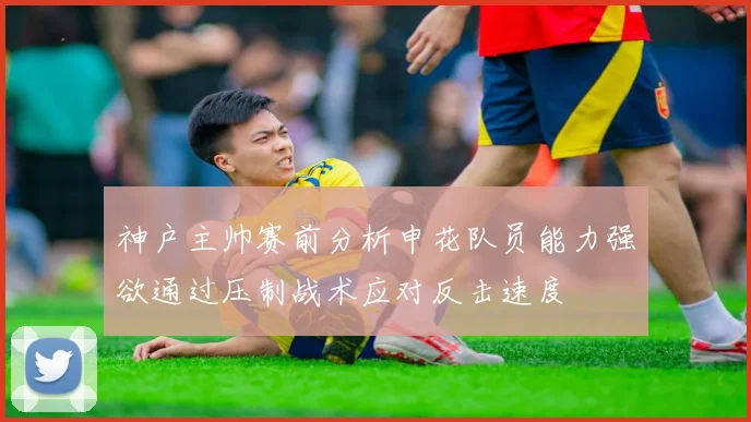 神户主帅赛前分析申花队员能力强欲通过压制战术应对反击速度