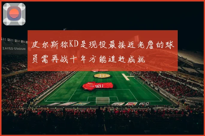 皮尔斯称KD是现役最接近老詹的球员需再战十年方能追赶成就