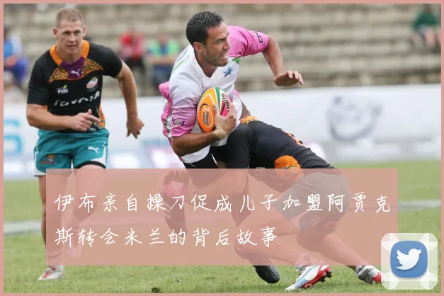 伊布亲自操刀促成儿子加盟阿贾克斯转会米兰的背后故事