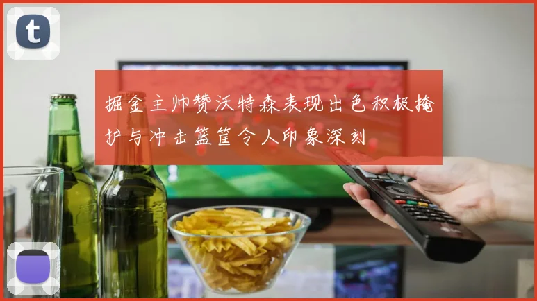 掘金主帅赞沃特森表现出色积极掩护与冲击篮筐令人印象深刻