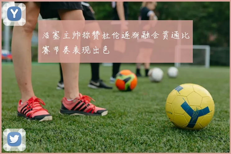 活塞主帅称赞杜伦逐渐融会贯通比赛节奏表现出色