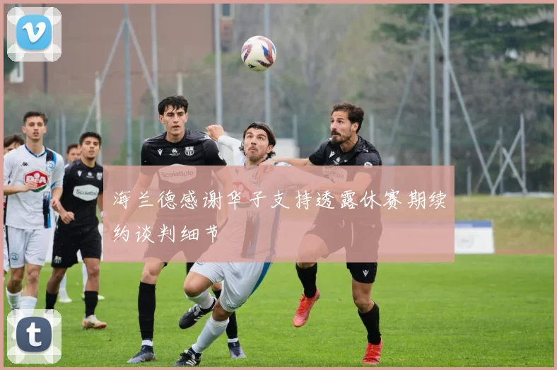 海兰德感谢华子支持透露休赛期续约谈判细节